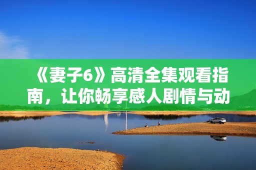 《妻子6》高清全集观看指南，让你畅享感人剧情与动人时刻