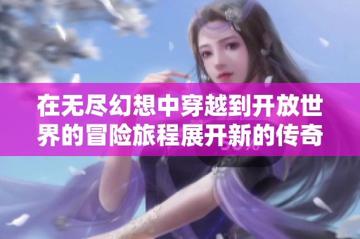在无尽幻想中穿越到开放世界的冒险旅程展开新的传奇