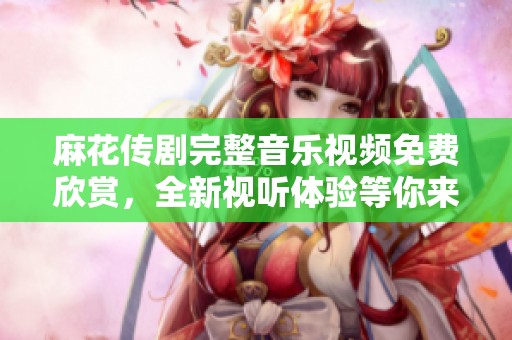 麻花传剧完整音乐视频免费欣赏，全新视听体验等你来发现