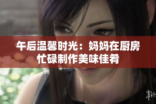 午后温馨时光：妈妈在厨房忙碌制作美味佳肴