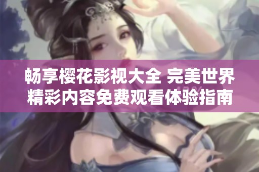 畅享樱花影视大全 完美世界精彩内容免费观看体验指南