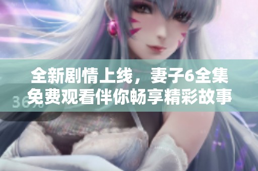 全新剧情上线，妻子6全集免费观看伴你畅享精彩故事大集合
