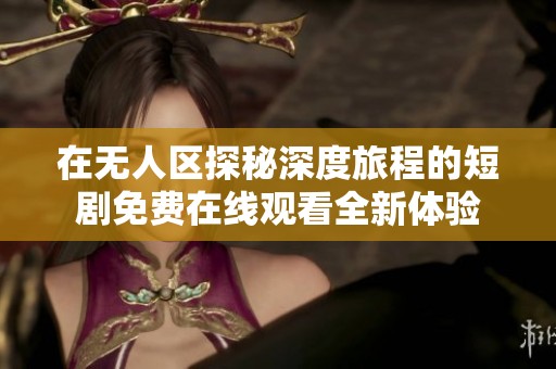 在无人区探秘深度旅程的短剧免费在线观看全新体验