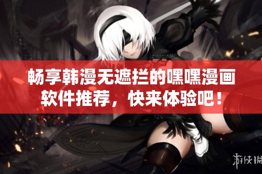 畅享韩漫无遮拦的嘿嘿漫画软件推荐，快来体验吧！