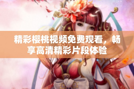 精彩樱桃视频免费观看，畅享高清精彩片段体验
