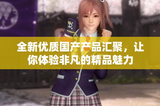 全新优质国产产品汇聚，让你体验非凡的精品魅力