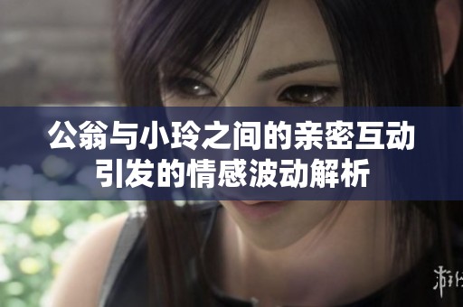 公翁与小玲之间的亲密互动引发的情感波动解析