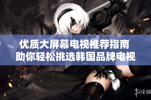 优质大屏幕电视推荐指南 助你轻松挑选韩国品牌电视