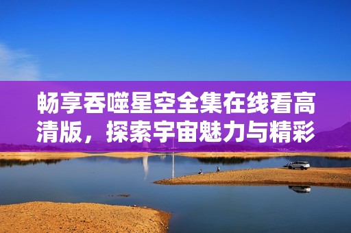 畅享吞噬星空全集在线看高清版，探索宇宙魅力与精彩剧情