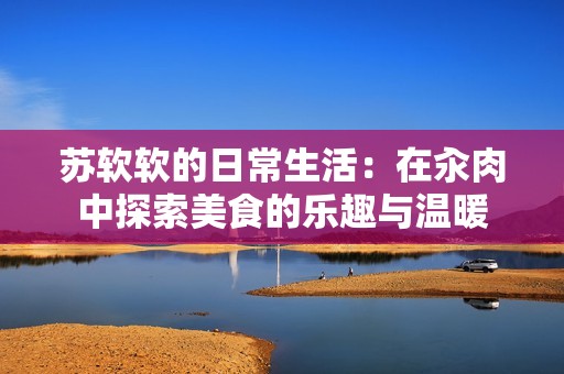 苏软软的日常生活：在汆肉中探索美食的乐趣与温暖