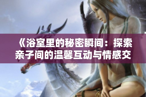 《浴室里的秘密瞬间：探索亲子间的温馨互动与情感交流》
