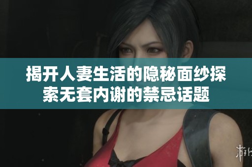 揭开人妻生活的隐秘面纱探索无套内谢的禁忌话题