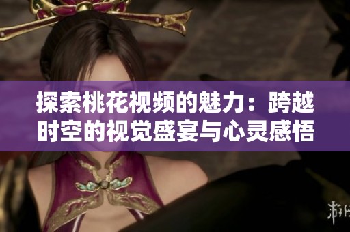 探索桃花视频的魅力：跨越时空的视觉盛宴与心灵感悟