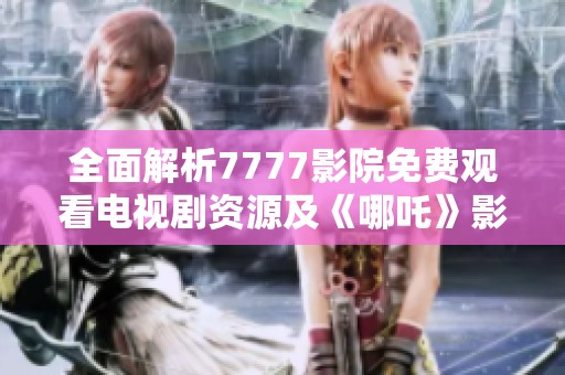 全面解析7777影院免费观看电视剧资源及《哪吒》影片精彩瞬间