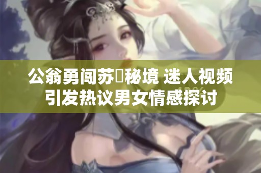 公翁勇闯苏玥秘境 迷人视频引发热议男女情感探讨