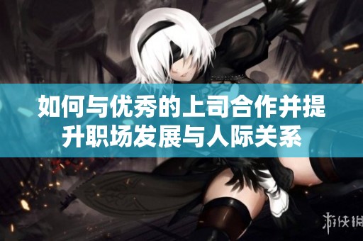 如何与优秀的上司合作并提升职场发展与人际关系