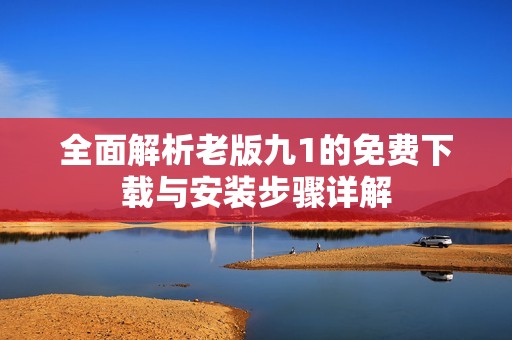 全面解析老版九1的免费下载与安装步骤详解