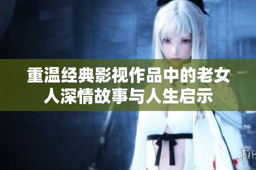 重温经典影视作品中的老女人深情故事与人生启示