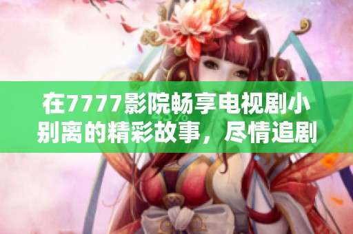 在7777影院畅享电视剧小别离的精彩故事，尽情追剧吧