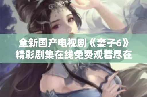 全新国产电视剧《妻子6》精彩剧集在线免费观看尽在这里