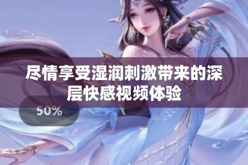 尽情享受湿润刺激带来的深层快感视频体验