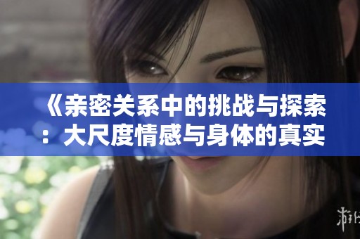 《亲密关系中的挑战与探索：大尺度情感与身体的真实表现》