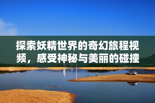 探索妖精世界的奇幻旅程视频，感受神秘与美丽的碰撞