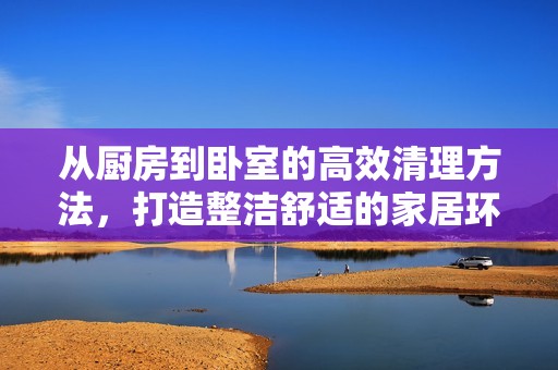 从厨房到卧室的高效清理方法，打造整洁舒适的家居环境