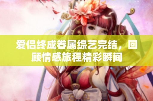 爱侣终成眷属综艺完结，回顾情感旅程精彩瞬间