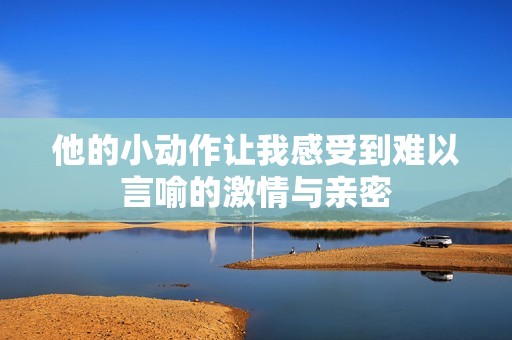 他的小动作让我感受到难以言喻的激情与亲密