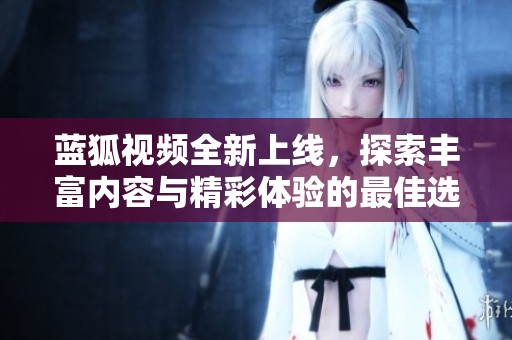 蓝狐视频全新上线，探索丰富内容与精彩体验的最佳选择