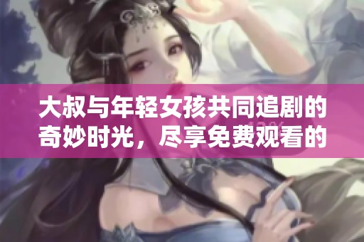 大叔与年轻女孩共同追剧的奇妙时光，尽享免费观看的乐趣