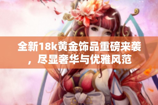 全新18k黄金饰品重磅来袭，尽显奢华与优雅风范