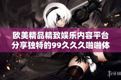 欧美精品精致娱乐内容平台分享独特的99久久久啪啪体验