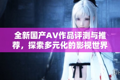 全新国产AV作品评测与推荐，探索多元化的影视世界