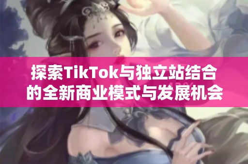 探索TikTok与独立站结合的全新商业模式与发展机会