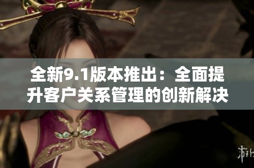 全新9.1版本推出：全面提升客户关系管理的创新解决方案