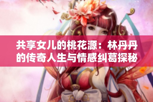 共享女儿的桃花源：林丹丹的传奇人生与情感纠葛探秘