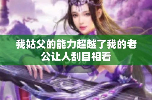 我姑父的能力超越了我的老公让人刮目相看