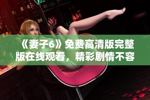 《妻子6》免费高清版完整版在线观看，精彩剧情不容错过！
