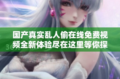 国产真实乱人偷在线免费视频全新体验尽在这里等你探索
