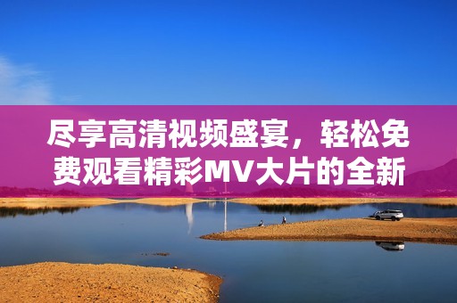 尽享高清视频盛宴，轻松免费观看精彩MV大片的全新体验