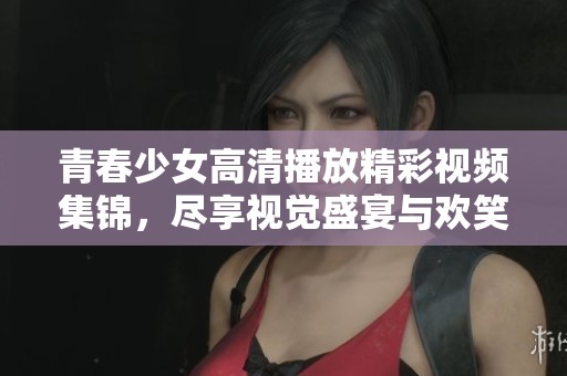 青春少女高清播放精彩视频集锦，尽享视觉盛宴与欢笑瞬间