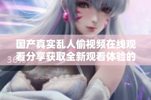 国产真实乱人偷视频在线观看分享获取全新观看体验的精彩内容