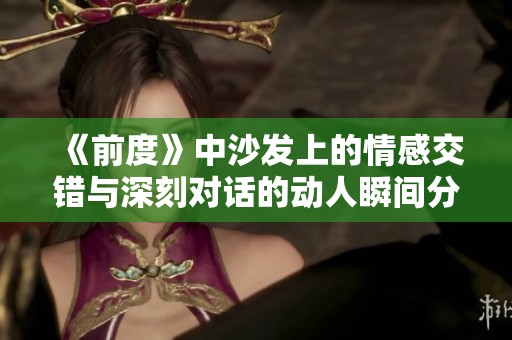 《前度》中沙发上的情感交错与深刻对话的动人瞬间分析