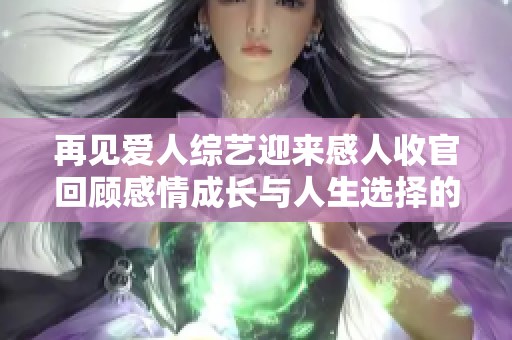 再见爱人综艺迎来感人收官回顾感情成长与人生选择的启示
