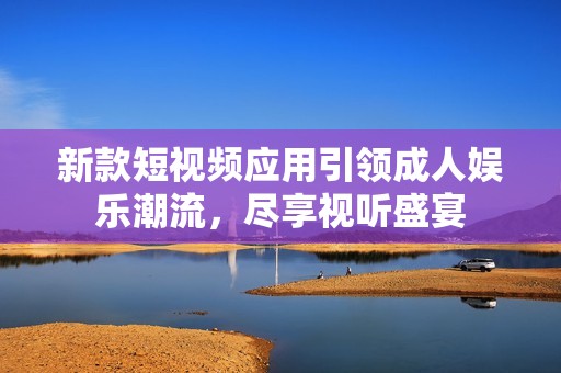 新款短视频应用引领成人娱乐潮流，尽享视听盛宴