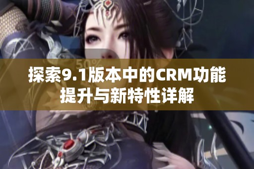 探索9.1版本中的CRM功能提升与新特性详解