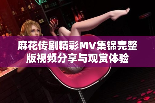 麻花传剧精彩MV集锦完整版视频分享与观赏体验