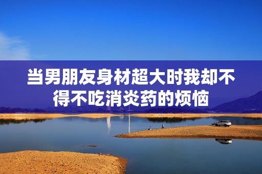 当男朋友身材超大时我却不得不吃消炎药的烦恼